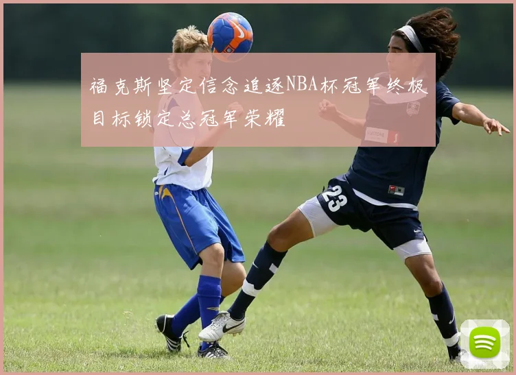 福克斯坚定信念追逐NBA杯冠军终极目标锁定总冠军荣耀