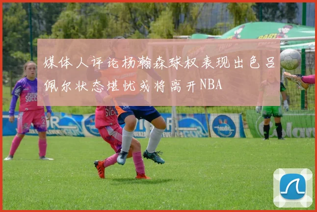 媒体人评论杨瀚森球权表现出色吕佩尔状态堪忧或将离开NBA