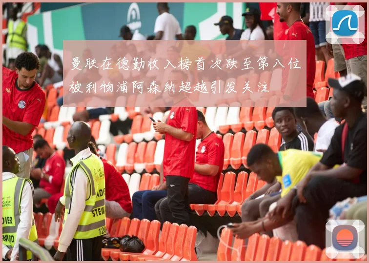 曼联在德勤收入榜首次跌至第八位被利物浦阿森纳超越引发关注
