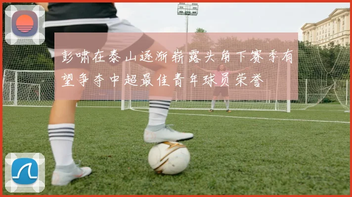 彭啸在泰山逐渐崭露头角下赛季有望争夺中超最佳青年球员荣誉