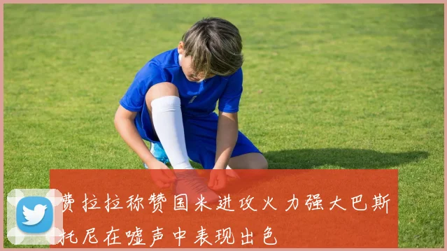费拉拉称赞国米进攻火力强大巴斯托尼在嘘声中表现出色