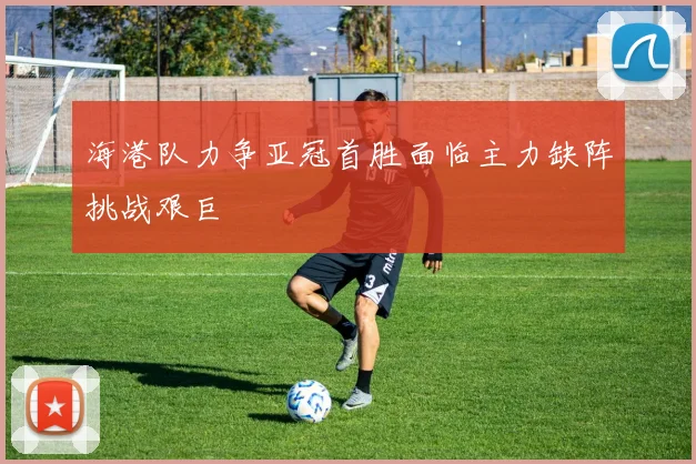 海港队力争亚冠首胜面临主力缺阵挑战艰巨