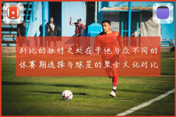科比的独特之处在于他与众不同的休赛期选择与球星的聚会文化对比