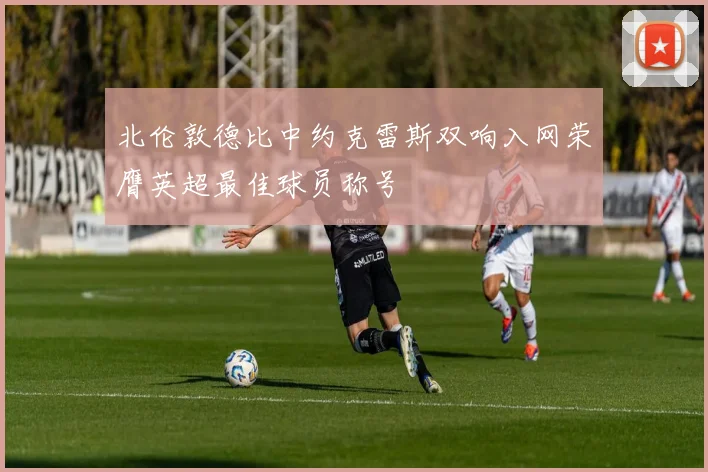 北伦敦德比中约克雷斯双响入网荣膺英超最佳球员称号