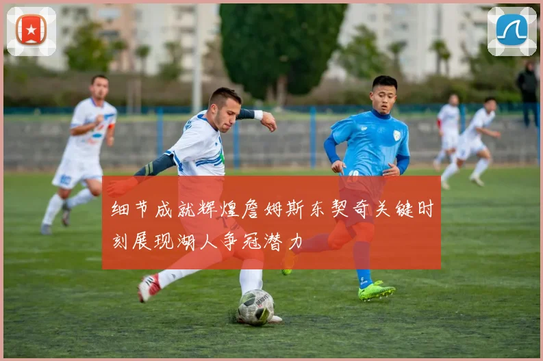 细节成就辉煌詹姆斯东契奇关键时刻展现湖人争冠潜力